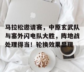 马拉松邀请赛,中原玄武队与塞外闪电队大胜,阵地战处理得当!轮换效果显现-开云体育在线
