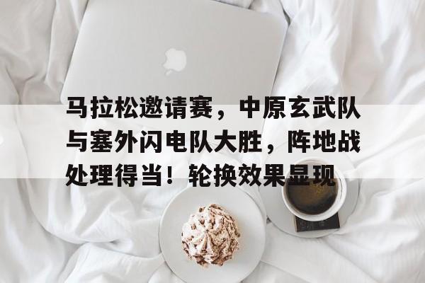 马拉松邀请赛,中原玄武队与塞外闪电队大胜,阵地战处理得当!轮换效果显现 马拉松邀请赛,中原玄武队与塞外闪电队大胜,阵地战处理得当!轮换效果显现